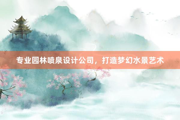 专业园林喷泉设计公司，打造梦幻水景艺术